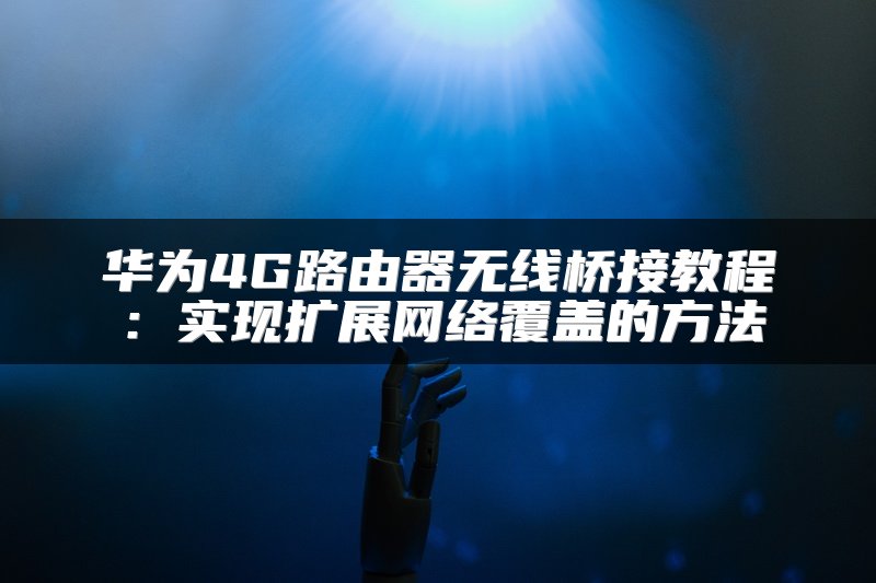 华为4G路由器无线桥接教程：实现扩展网络覆盖的方法
