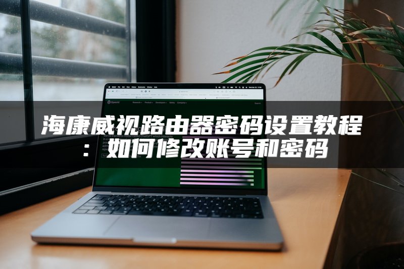 海康威视路由器密码设置教程：如何修改账号和密码