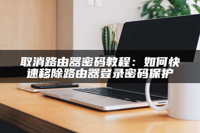 取消路由器密码教程：如何快速移除路由器登录密码保护