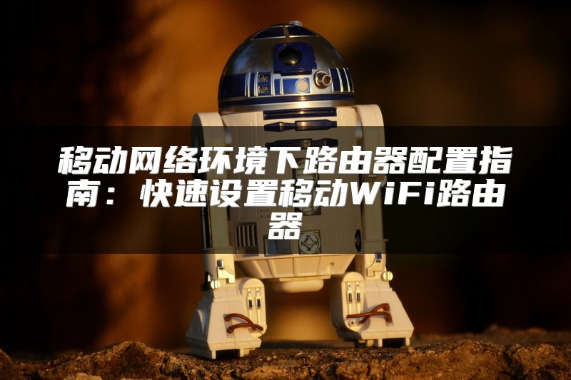 移动网络环境下路由器配置指南：快速设置移动WiFi路由器