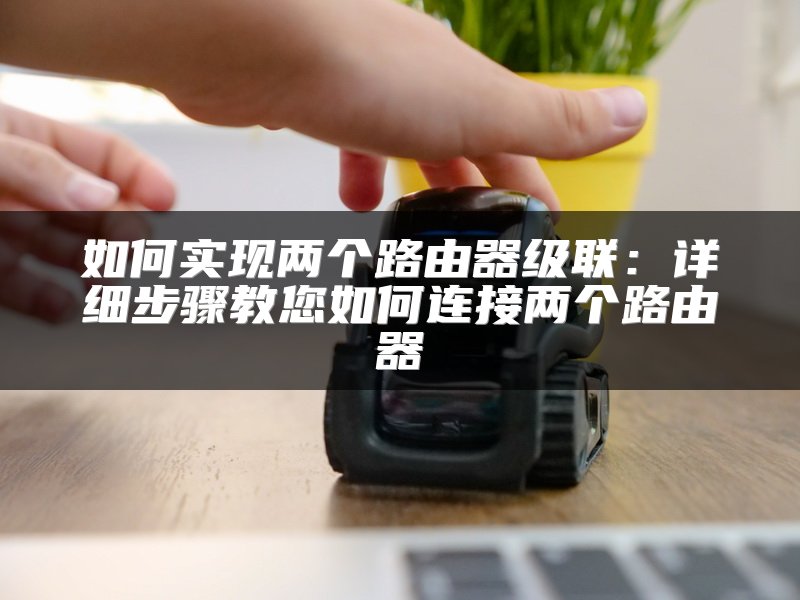 如何实现两个路由器级联：详细步骤教您如何连接两个路由器