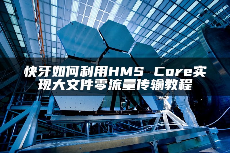 快牙如何利用HMS Core实现大文件零流量传输教程