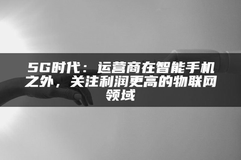 5G时代：运营商在智能手机之外，关注利润更高的物联网领域