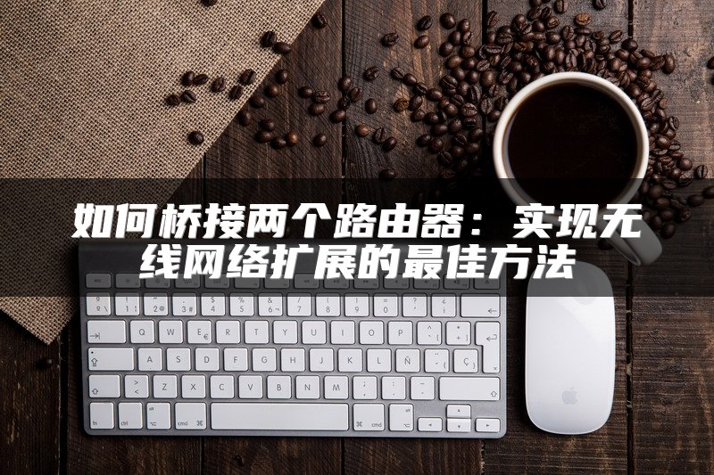 如何桥接两个路由器：实现无线网络扩展的最佳方法