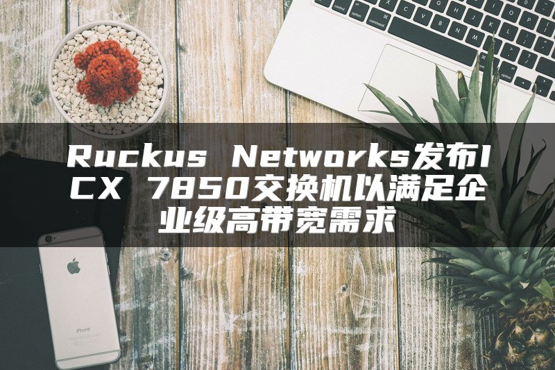 Ruckus Networks发布ICX 7850交换机以满足企业级高带宽需求