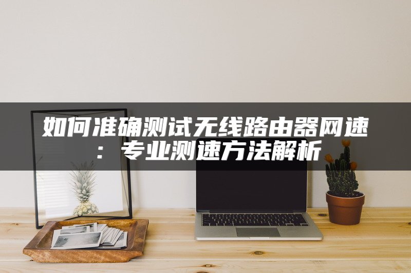 如何准确测试无线路由器网速：专业测速方法解析