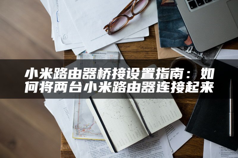 小米路由器桥接设置指南：如何将两台小米路由器连接起来