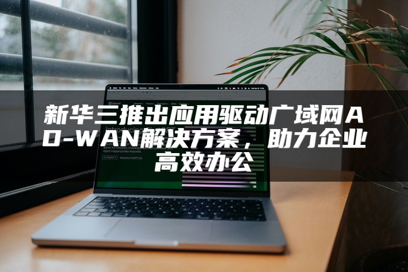 新华三推出应用驱动广域网AD-WAN解决方案，助力企业高效办公
