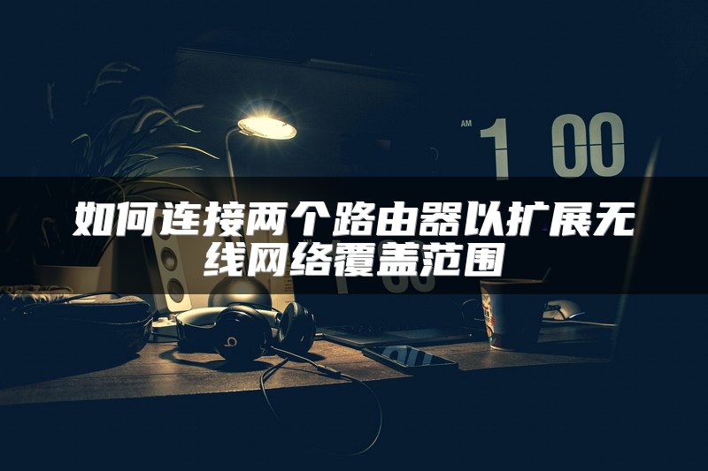 如何连接两个路由器以扩展无线网络覆盖范围