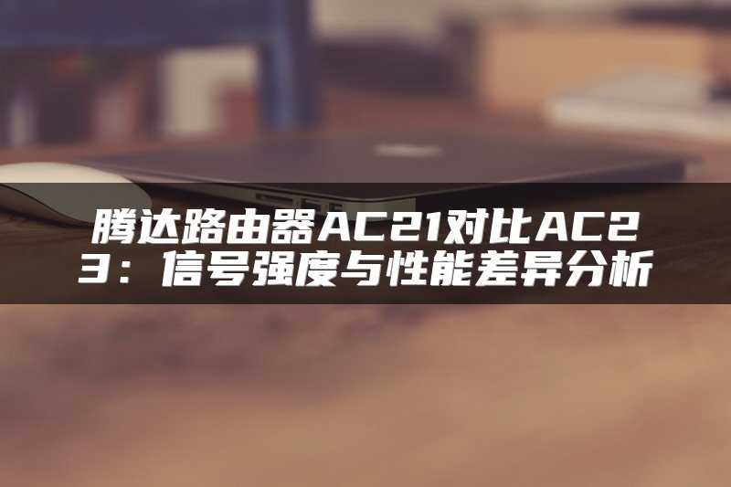 腾达路由器AC21对比AC23：信号强度与性能差异分析