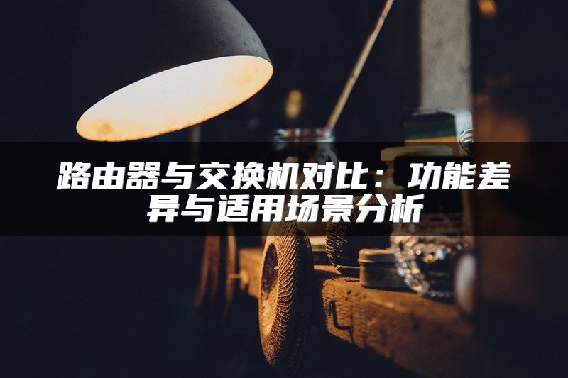 路由器与交换机对比：功能差异与适用场景分析