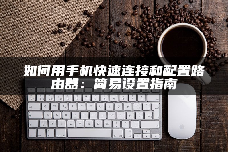 如何用手机快速连接和配置路由器：简易设置指南