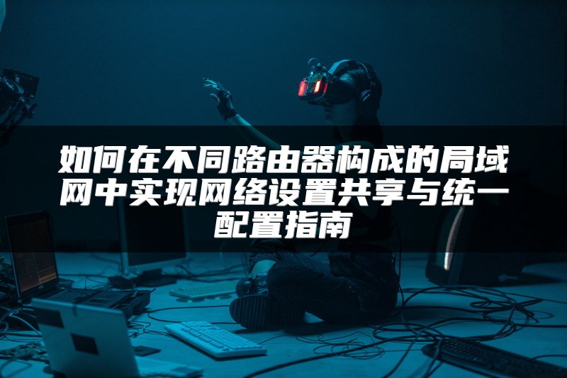 如何在不同路由器构成的局域网中实现网络设置共享与统一配置指南