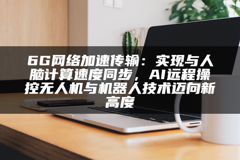 6G网络加速传输：实现与人脑计算速度同步，AI远程操控无人机与机器人技术迈向新高度