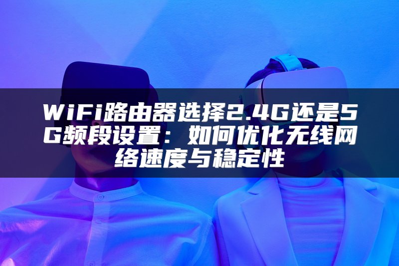 WiFi路由器选择2.4G还是5G频段设置：如何优化无线网络速度与稳定性