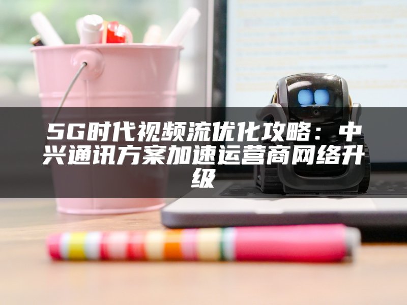 5G时代视频流优化攻略：中兴通讯方案加速运营商网络升级