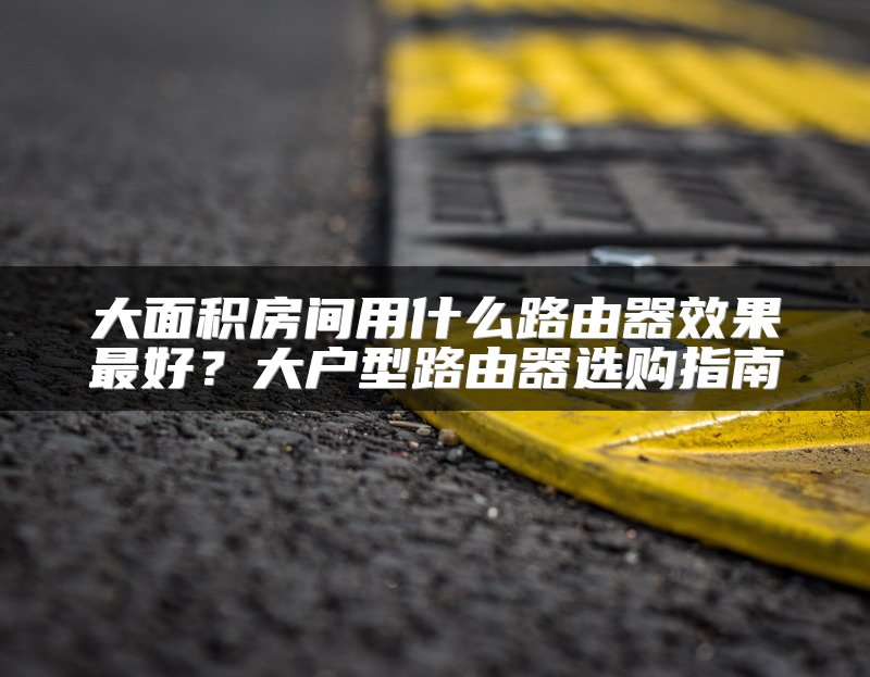 大面积房间用什么路由器效果最好？大户型路由器选购指南