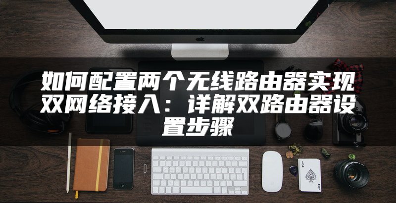 如何配置两个无线路由器实现双网络接入：详解双路由器设置步骤
