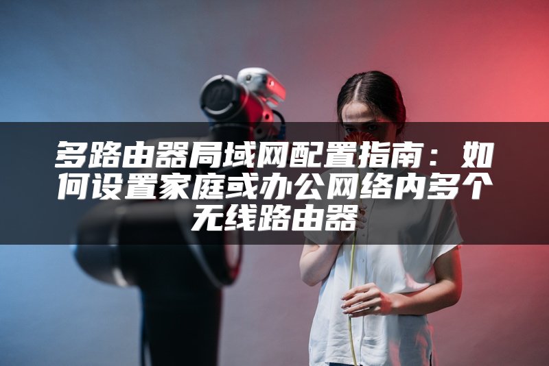 多路由器局域网配置指南：如何设置家庭或办公网络内多个无线路由器