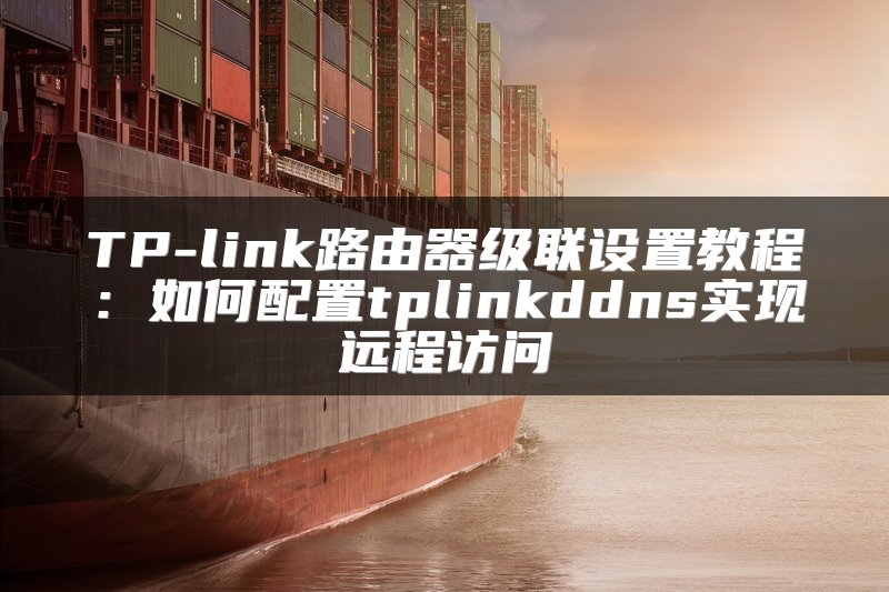 TP-link路由器级联设置教程：如何配置tplinkddns实现远程访问