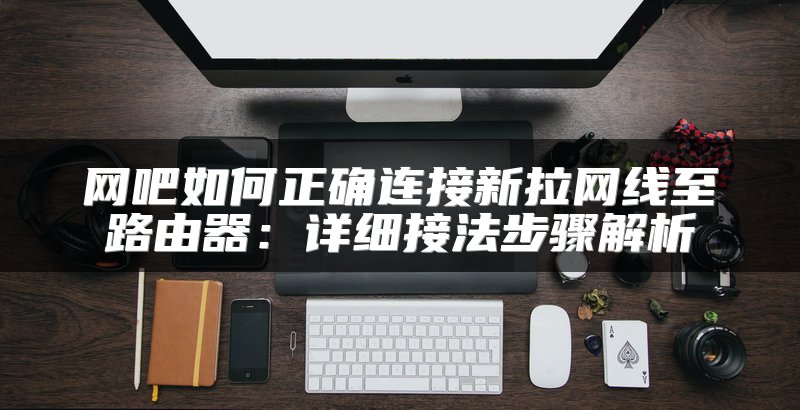 网吧如何正确连接新拉网线至路由器：详细接法步骤解析