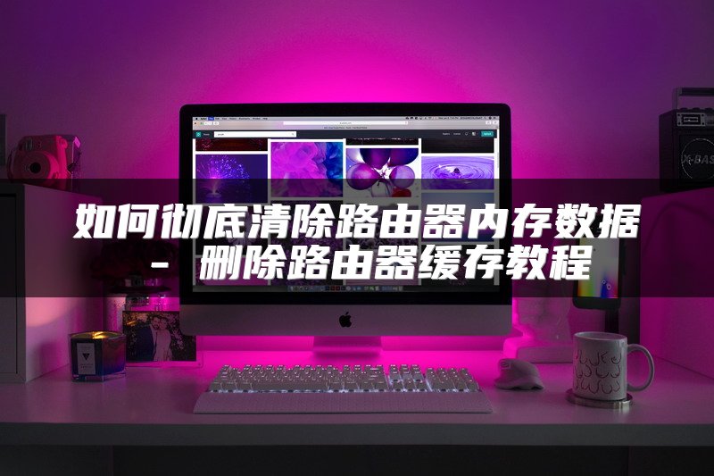 如何彻底清除路由器内存数据 - 删除路由器缓存教程
