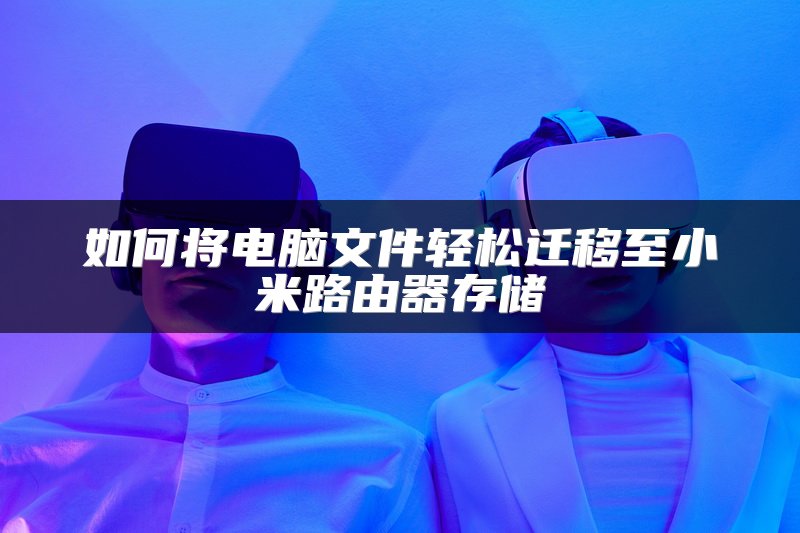 如何将电脑文件轻松迁移至小米路由器存储