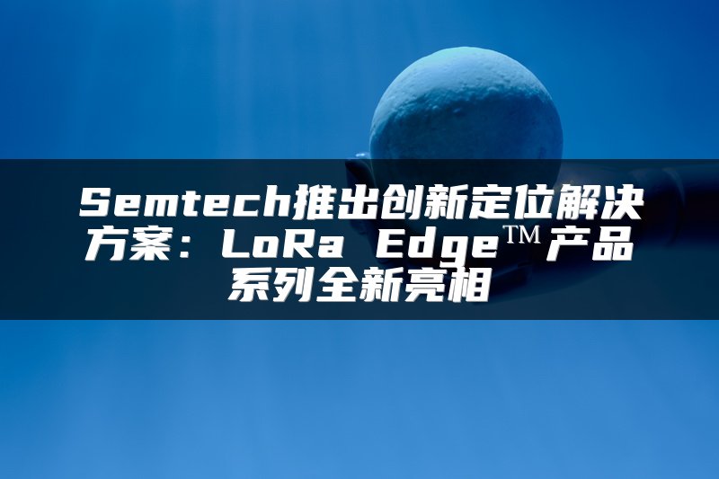 Semtech推出创新定位解决方案：LoRa Edge™产品系列全新亮相
