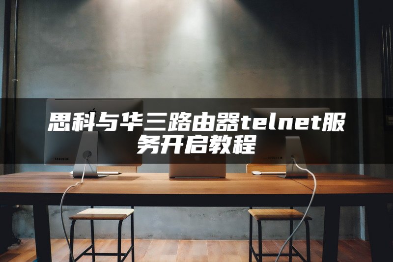 思科与华三路由器telnet服务开启教程