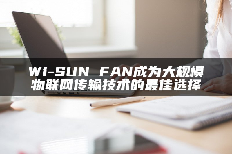 Wi-SUN FAN成为大规模物联网传输技术的最佳选择