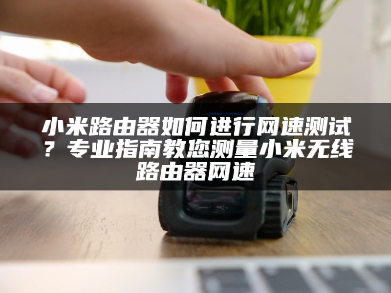 小米路由器如何进行网速测试？专业指南教您测量小米无线路由器网速