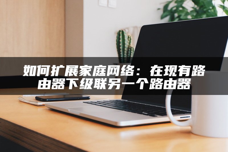 如何扩展家庭网络：在现有路由器下级联另一个路由器