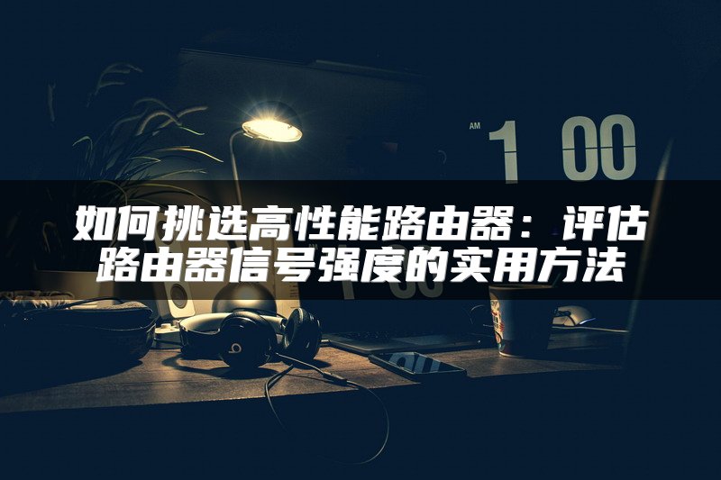 如何挑选高性能路由器：评估路由器信号强度的实用方法