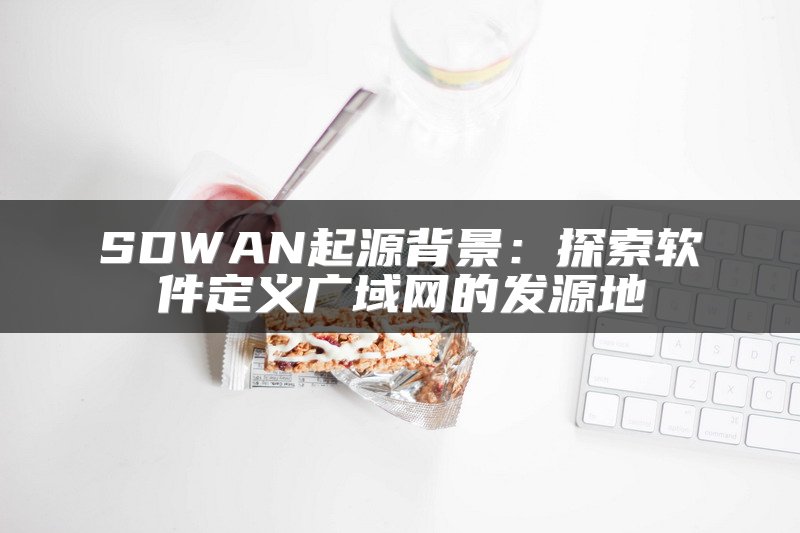 SDWAN起源背景：探索软件定义广域网的发源地