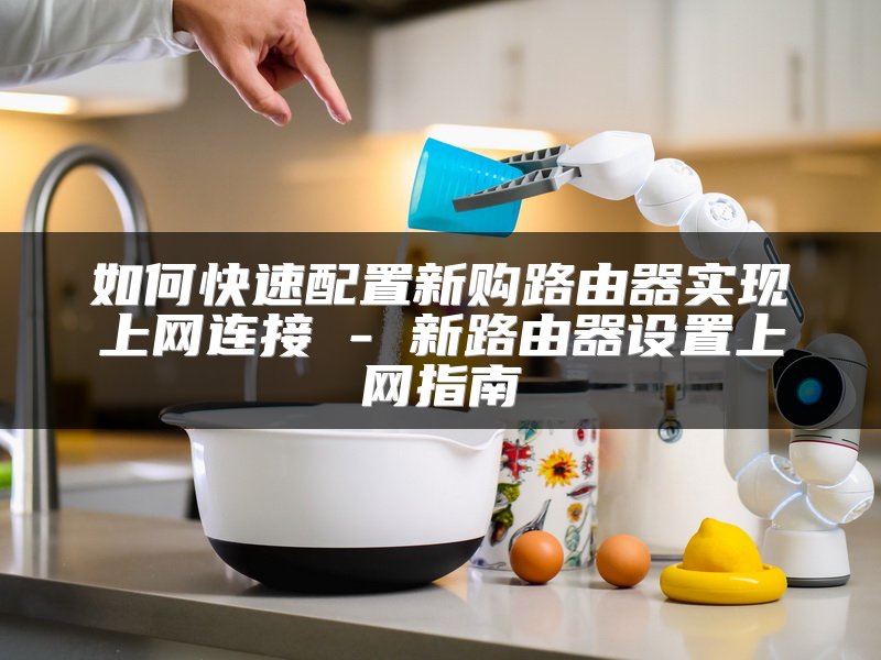 如何快速配置新购路由器实现上网连接 - 新路由器设置上网指南