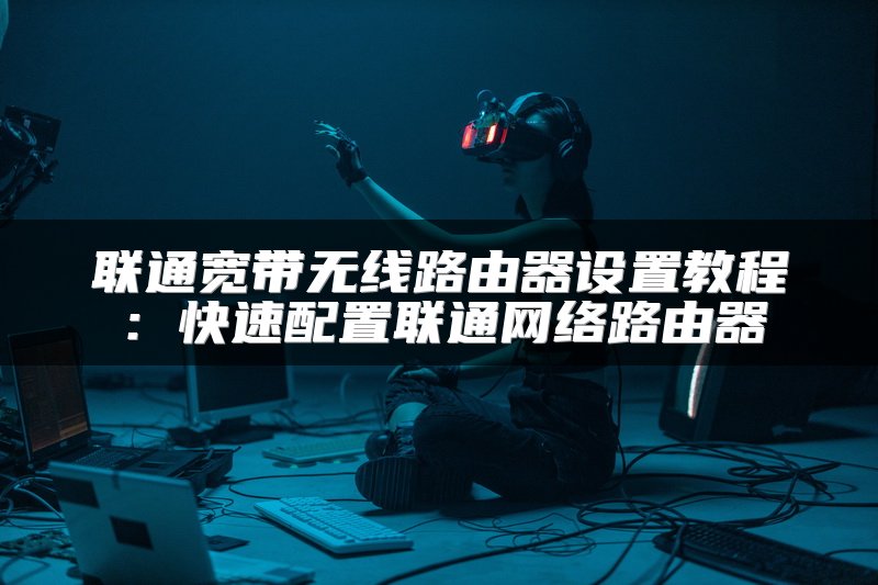 联通宽带无线路由器设置教程：快速配置联通网络路由器
