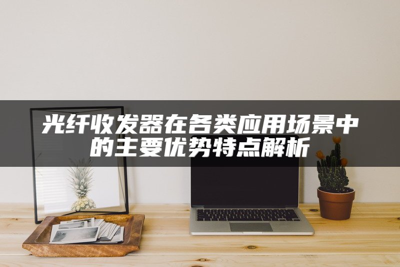 光纤收发器在各类应用场景中的主要优势特点解析