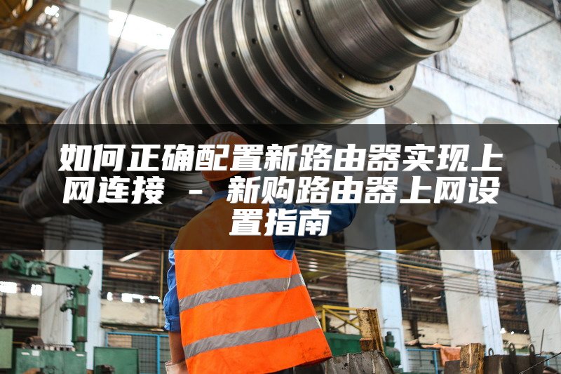 如何正确配置新路由器实现上网连接 - 新购路由器上网设置指南