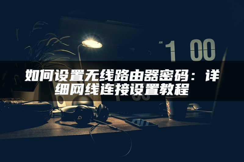 如何设置无线路由器密码：详细网线连接设置教程