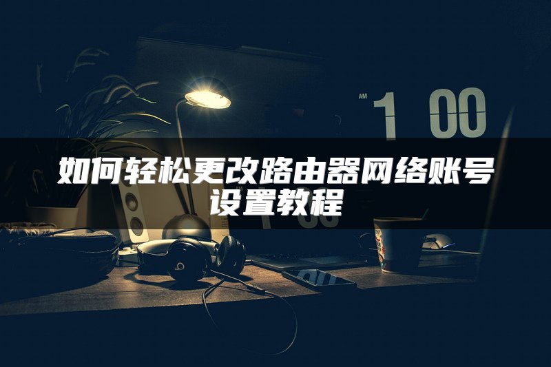 如何轻松更改路由器网络账号设置教程