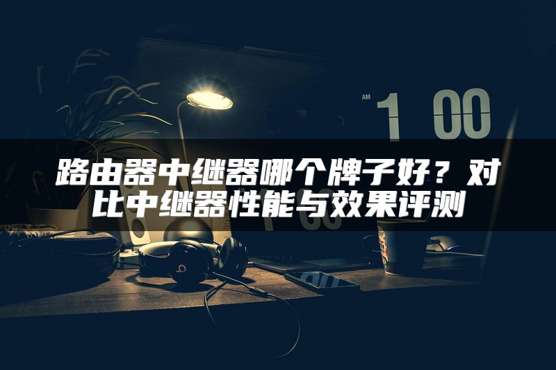 路由器中继器哪个牌子好？对比中继器性能与效果评测