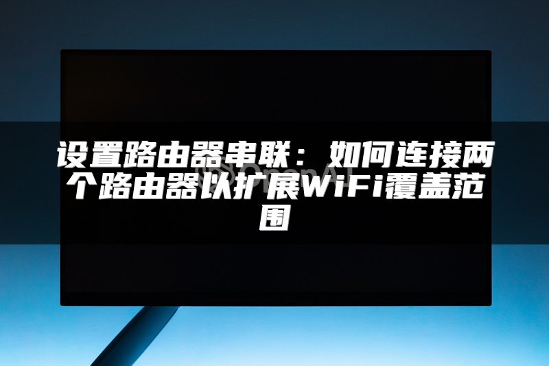 设置路由器串联：如何连接两个路由器以扩展WiFi覆盖范围