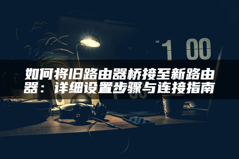 如何将旧路由器桥接至新路由器：详细设置步骤与连接指南