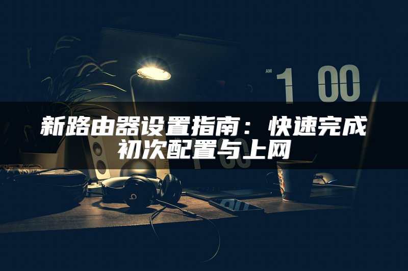 新路由器设置指南：快速完成初次配置与上网