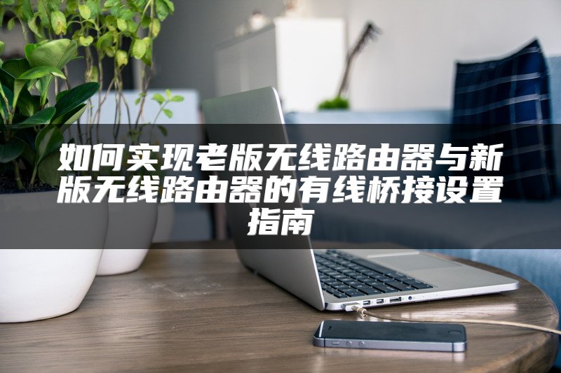 如何实现老版无线路由器与新版无线路由器的有线桥接设置指南