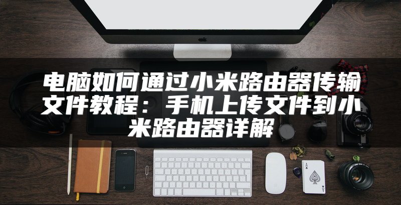 电脑如何通过小米路由器传输文件教程：手机上传文件到小米路由器详解