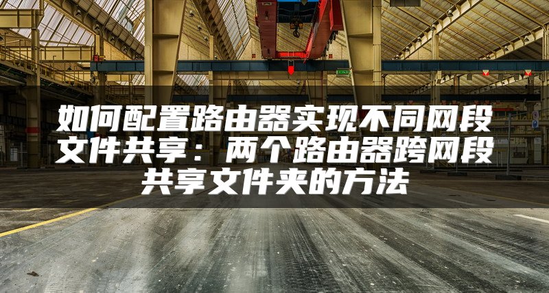 如何配置路由器实现不同网段文件共享：两个路由器跨网段共享文件夹的方法