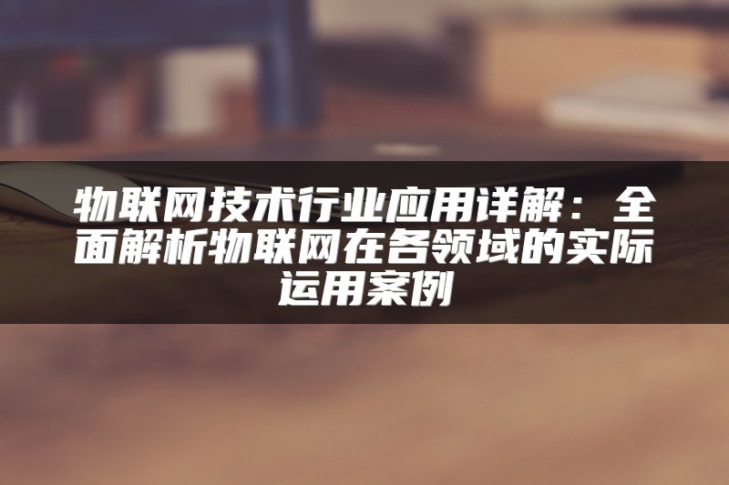 物联网技术行业应用详解：全面解析物联网在各领域的实际运用案例