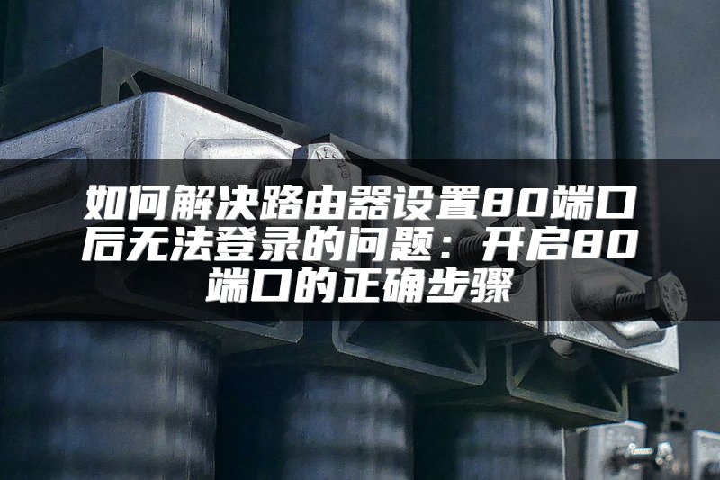 如何解决路由器设置80端口后无法登录的问题：开启80端口的正确步骤