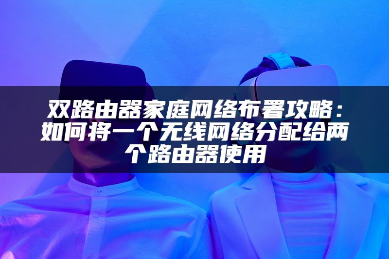 双路由器家庭网络布署攻略：如何将一个无线网络分配给两个路由器使用